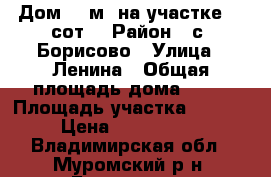 Дом 60 м² на участке 20 сот. › Район ­ с. Борисово › Улица ­ Ленина › Общая площадь дома ­ 60 › Площадь участка ­ 2 000 › Цена ­ 1 450 000 - Владимирская обл., Муромский р-н, Борисово с. Недвижимость » Дома, коттеджи, дачи продажа   . Владимирская обл.,Муромский р-н